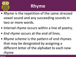 Rhyme 
• Rhyme is the repetition of the same stressed 
vowel sound and any succeeding sounds in 
two or more words. 
• Intern