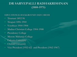 DR SARVEPALLI RADHAKRISHNAN
(1888-1975)
EDUCATIONAL BACKGROUND AND CAREER
• Tiruttani 1892-96
• Tirupati 1896-1900
• Voorhees
