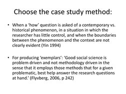 Choose the case study method: 
• When a ‘how’ question is asked of a contemporary vs. 
historical phenomenon, in a situation
