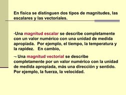 En física se distinguen dos tipos de magnitudes, las 
escalares y las vectoriales.
-Una magnitud escalar se describe completa
