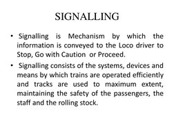 SIGNALLING 
•  Signalling is Mechanism by which the 
information is conveyed to the Loco driver to 
Stop, Go with Caution  or