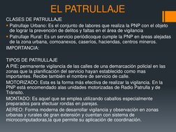 EL PATRULLAJE 
CLASES DE PATRULLAJE 
Patrullaje Urbano: Es el conjunto de labores que realiza la PNP con el objeto 
de logra