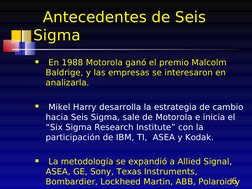 6
  Antecedentes de Seis 
Sigma
 En 1988 Motorola ganó el premio Malcolm 
Baldrige, y las empresas se interesaron en 
analiz
