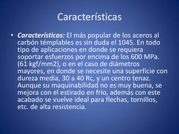 Características 
• Características: El más popular de los aceros al 
carbón témplables es sin duda el 1045. En todo 
tipo de