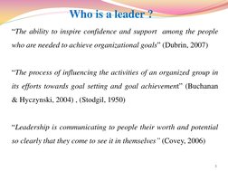 Who is a leader ? 
“The ability to inspire confidence and support  among the people 
who are needed to achieve organizational