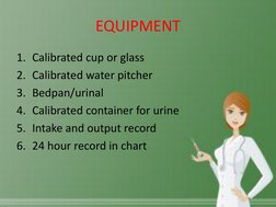 EQUIPMENT 
1. Calibrated cup or glass 
2. Calibrated water pitcher 
3. Bedpan/urinal 
4. Calibrated container for urine 
5. I
