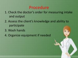 Procedure 
1. Check the doctor’s order for measuring intake 
and output 
2. Assess the client’s knowledge and ability to 
par
