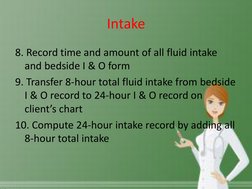 Intake 
8. Record time and amount of all fluid intake 
and bedside I & O form 
9. Transfer 8-hour total fluid intake from bed