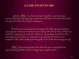 8 
 A CASE STUDY IN ABC     
 
           Under ABC in a direct mail printing firm, cost reduction 
occurred by developing pl