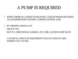 A PUMP IS REQUIRED 
•
WHEN THERE IS A NEED TO DELIVER A LIQUID FROM ONE POINT 
TO ANOTHER POINT WITHIN A PIPING SYSTEM, AND