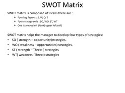 SWOT Matrix 
SWOT matrix is composed of 9 cells there are : 
Four key factors : S, W, O, T 
Four strategy cells : SO, WO, S