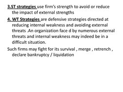 3.ST strategies use firm’s strength to avoid or reduce 
the impact of external strengths 
4. WT Strategies are defensive stra