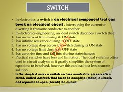 • In electronics, a switch is an electrical component that can 
break an electrical circuit , interrupting the current or 
di