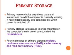 PRIMARY STORAGE 
Primary memory holds only those data and 
instructions on which computer is currently working. 
It has limi