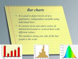 Bar charts 
• It is used to depict levels of of a 
qualitative, independent variable using 
individual bars.  
• It consists