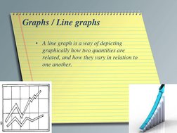 Graphs / Line graphs 
• A line graph is a way of depicting 
graphically how two quantities are 
related, and how they vary in