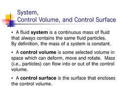 System, 
Control Volume, and Control Surface
• A fluid system is a continuous mass of fluid 
that always contains the same fl