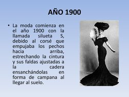 AÑO 1900 
• La moda comienza en 
el año 1900 con la 
llamada 
silueta 
S, 
debido al corsé que 
empujaba los pechos 
hacia 
a