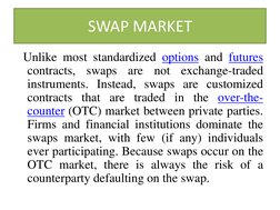 SWAP MARKET 
  Unlike most standardized options and futures 
contracts, swaps are not exchange-traded 
instruments. Instead,