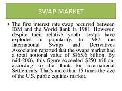 SWAP MARKET 
• The first interest rate swap occurred between 
IBM and the World Bank in 1981. However, 
despite their relativ