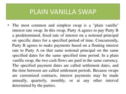 PLAIN VANILLA SWAP 
• The most common and simplest swap is a "plain vanilla" 
interest rate swap. In this swap, Party A agree