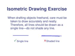 Isometric Drawing Exercise 
When drafting objects freehand, care must be 
taken to draw accurately and neatly. 
Therefore, al