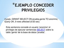 *EJEMPLO CONCEDER 
PRIVILEGIOS 
 
mysql> GRANT SELECT ON prueba.gente TO anonimo; 
Query OK, 0 rows affected (0.02 sec) 
 
 E