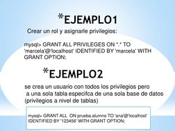 *EJEMPLO1 
mysql> GRANT ALL PRIVILEGES ON *.* TO 
'marcela'@'localhost' IDENTIFIED BY 'marcela' WITH 
GRANT OPTION; 
 
Crear