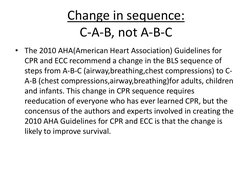 Change in sequence: 
C-A-B, not A-B-C 
• The 2010 AHA(American Heart Association) Guidelines for 
CPR and ECC recommend a cha
