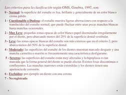 Los criterios para la clasificación según OMS, Ginebra, 1997, son: 
0 - Normal: la superficie del esmalte es lisa, brillante