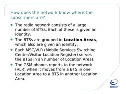 How does the network know where the 
subscribers are?
G The radio network consists of a large 
number of BTSs. Each of th