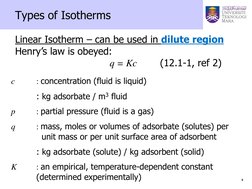 4 
 
Types of Isotherms 
 
 Linear Isotherm – can be used in dilute region 
Henry’s law is obeyed: 
 
 
 
 
q = Kc  
(12.1-1,