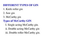 DIFFERENT TYPES OF GIN 
1. Knife roller gin 
2. Saw gin 
3. McCarthy gin  
Types of McCarthy GIN  
 I. Single acting McCarthy