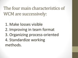 The four main characteristics of 
WCM are successively: 
   
1. Make losses visible 
2. Improving in team format 
3. Organizi