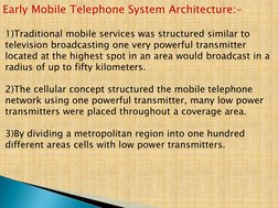Early Mobile Telephone System Architecture:- 
  
1)Traditional mobile services was structured similar to 
television broadcas