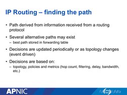 IP Routing – finding the path 
•  Path derived from information received from a routing 
protocol 
•  Several alternative pat