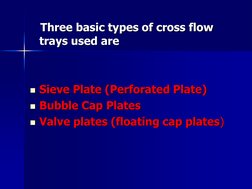 Three basic types of cross flow 
trays used are 
 
 
Sieve Plate (Perforated Plate) 
Bubble Cap Plates 
Valve plates (f