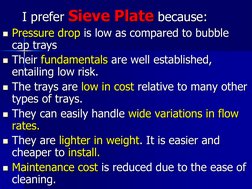 I prefer Sieve Plate because: 
Pressure drop is low as compared to bubble 
cap trays  
Their fundamentals are well est