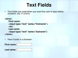 Text Fields 
•
Text fields are used when you want the user to type letters, 
numbers, etc. in a form. 
 
<form> 
First name: