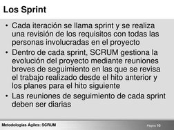 Página 10 
Metodologías Ágiles: SCRUM 
Los Sprint 
• Cada iteración se llama sprint y se realiza 
una revisión de los requisi