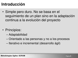 Página 4 
Metodologías Ágiles: SCRUM 
Introducción 
• Simple pero duro. No se basa en el 
seguimiento de un plan sino en la a