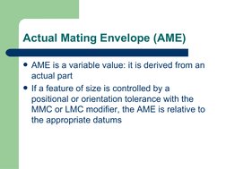 Actual Mating Envelope (AME)
AME is a variable value: it is derived from an 
actual part
If a feature of size is controlled