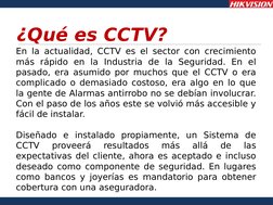 ¿Qué es CCTV?
En la actualidad, CCTV es el sector con crecimiento 
más rápido en la Industria de la Seguridad. En el 
pasado,