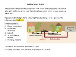 Shallow Sewer System 
These are modification of surface drain with covers and consist of a network of 
pipework laid in the a
