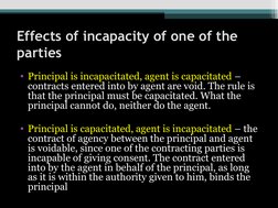 Effects of incapacity of one of the 
parties
• Principal is incapacitated, agent is capacitated – 
contracts entered into by