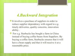 4.Backward Integration
It involves a purchase of suppliers in order to 
reduce supplier dependency with regard to e.g. 
time