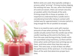 Before wicks are used, they typically undergo a 
process called “priming”. Priming involves dipping 
the wicking into wax. Yo