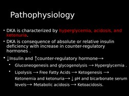 Pathophysiology
Pathophysiology
• DKA is characterized by hyperglycemia, acidosis, and 
ketonuria.
• DKA is consequence of ab