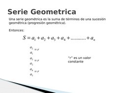 Serie Geometrica
Una serie geométrica es la suma de términos de una sucesión 
geométrica (progresión geométrica).
Entonces:
n