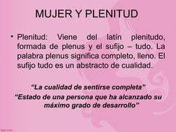 MUJER Y PLENITUD
• Plenitud: 
Viene 
del 
latín 
plenitudo, 
formada de plenus y el sufijo – tudo. La 
palabra plenus signifi